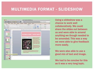 MULTIMEDIA FORMAT - SLIDESHOW
Using a slideshow was a
chance to work well
collaboratively. We could
share the slides out between
us and were able to amend
anything we though needed to
be amended. This was a way
we were able to give feedback
more easily.
We were also able to use a
good mix of text and image.
We had to be concise for this
as it was a very long topic.
 