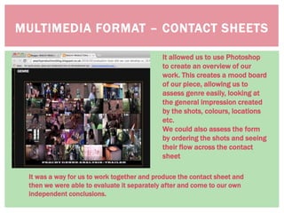 MULTIMEDIA FORMAT – CONTACT SHEETS
It allowed us to use Photoshop
to create an overview of our
work. This creates a mood board
of our piece, allowing us to
assess genre easily, looking at
the general impression created
by the shots, colours, locations
etc.
We could also assess the form
by ordering the shots and seeing
their flow across the contact
sheet
It was a way for us to work together and produce the contact sheet and
then we were able to evaluate it separately after and come to our own
independent conclusions.
 