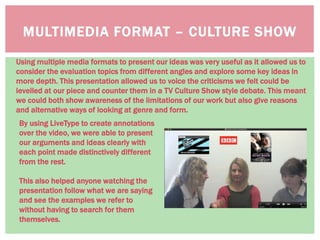 MULTIMEDIA FORMAT – CULTURE SHOW
Using multiple media formats to present our ideas was very useful as it allowed us to
consider the evaluation topics from different angles and explore some key ideas in
more depth. This presentation allowed us to voice the criticisms we felt could be
levelled at our piece and counter them in a TV Culture Show style debate. This meant
we could both show awareness of the limitations of our work but also give reasons
and alternative ways of looking at genre and form.
By using LiveType to create annotations
over the video, we were able to present
our arguments and ideas clearly with
each point made distinctively different
from the rest.
This also helped anyone watching the
presentation follow what we are saying
and see the examples we refer to
without having to search for them
themselves.
 
