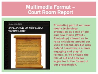 Presenting part of our new
media technology
evaluation as a mix of old
and new media (Word /
Photoshop) allowed us to
raise criticisms around our
uses of technology but also
defend ourselves in a more
engaging and playful
format, as we showed the
mix of old and new we
argue for in the format of
our presentation.
Multimedia Format –
Court Room Report
 