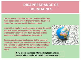 New media has made information global . We can
access all this media information from anywhere.
Due to the rise of mobile phones, tablets and laptops,
most people are never further away then a touch of a
button from a whole world of online content.
Internet is a staple in most countries around the world
and with media being positioned primarily on the
internet there are very few, if any boundaries that
would stop an individual consuming content.
Some production companies even go the extent of
creating different YouTube channels, Twitter accounts
and Facebook pages with the purpose of promoting
the same trailer in different countries around the
world.
DISAPPEARANCE OF
BOUNDARIES
 