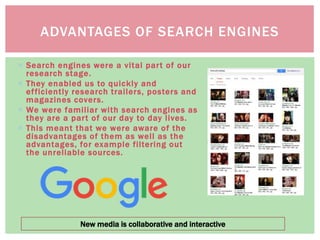  Search engines were a vital part of our
research stage.
 They enabled us to quickly and
efficiently research trailers, posters and
magazines covers.
 We were familiar with search engines as
they are a part of our day to day lives.
 This meant that we were aware of the
disadvantages of them as well as the
advantages, for example filtering out
the unreliable sources.
ADVANTAGES OF SEARCH ENGINES
New media is collaborative and interactive
 