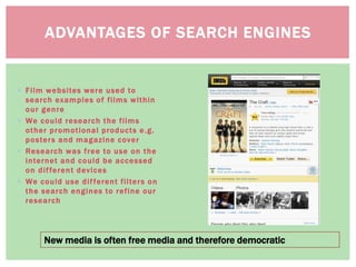 ADVANTAGES OF SEARCH ENGINES
New media is often free media and therefore democratic
 Film websites were used to
search examples of films within
our genre
 We could research the films
other promotional products e.g.
posters and magazine cover
 Research was free to use on the
internet and could be accessed
on different devices
 We could use different filters on
the search engines to refine our
research
 