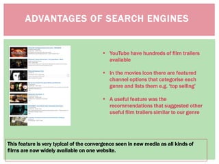 ADVANTAGES OF SEARCH ENGINES
This feature is very typical of the convergence seen in new media as all kinds of
films are now widely available on one website.
 YouTube have hundreds of film trailers
available
 In the movies icon there are featured
channel options that categorise each
genre and lists them e.g. ‘top selling’
 A useful feature was the
recommendations that suggested other
useful film trailers similar to our genre
 
