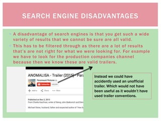  A disadvantage of search engines is that you get such a wide
variety of results that we cannot be sure are all valid.
 This has to be filtered through as there are a lot of results
that’s are not right for what we were looking for. For example
we have to look for the production companies channel
because then we know these are valid trailers.
SEARCH ENGINE DISADVANTAGES
Instead we could have
accidently used an unofficial
trailer. Which would not have
been useful as it wouldn’t have
used trailer conventions.
 