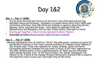 Day 1&2 Day 1 ; Feb 1 st  2008:  Arrive Kochi (Cochin) and check in at the hotel. Late afternoon witness the Kathakali dance performance - Kathakali is a unique dance which has a 2000 year old history with more than 100 different ‘mudras’ or gesture depicting deities, demons, heros, heroines and kings - each based on episodes from the Mahabharata and Ramayana, the two epic Indian myths. Overnight at hotel.  Evening get together / Social to be organized by Kochi Tablers   Overnight at hotel (  Rivera suites/ Abad Atrium or similar) . Day 2  ; Feb 2 nd  2008: . Morning sightseeing tour of Cochin or "Kochi" the palm green, commercial capital of Kerala which has one of the finest natural harbours & is known as the "Queen of the Arabian Sea". From time immemorial, Arabs, Chinese, Dutch, British & Portuguese seafarers followed the sea route to Kochi & left their impression on the town. Modern Kochi is thus a splendid mosaic of these myriad influences. Sight seeing includes, Visit  to the Dutch Palace, the Jewish Synagogue, the Church of St. Francis & the famous Chinese fishing nets. Evening free to explore this beautiful town on your own. Overnight stay at the hotel. 