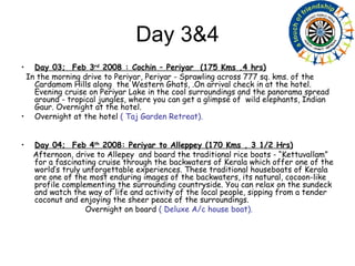 Day 3&4 Day 03;  Feb 3 rd  2008 : Cochin – Periyar  (175 Kms ,4 hrs) In the morning drive to Periyar, Periyar - Sprawling across 777 sq. kms. of the Cardamom Hills along  the Western Ghats, .On arrival check in at the hotel. Evening cruise on Periyar Lake in the cool surroundings and the panorama spread around - tropical jungles, where you can get a glimpse of  wild elephants, Indian Gaur. Overnight at the hotel. Overnight at the hotel  ( Taj Garden Retreat). Day 04;  Feb 4 th  2008: Periyar to Alleppey (170 Kms , 3 1/2 Hrs) Afternoon, drive to Allepey  and board the traditional rice boats - “Kettuvallam” for a fascinating cruise through the backwaters of Kerala which offer one of the world’s truly unforgettable experiences. These traditional houseboats of Kerala are one of the most enduring images of the backwaters, its natural, cocoon-like profile complementing the surrounding countryside. You can relax on the sundeck and watch the way of life and activity of the local people, sipping from a tender coconut and enjoying the sheer peace of the surroundings.  Overnight on board  ( Deluxe A/c house boat). 