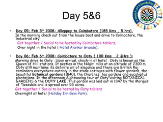 Day 5&6 Day 05; Feb 5 th  2008: Alleppey to Coimbatore (185 Kms , 5 hrs). In the morning check out from the house boat and drive to Coimbatore, the industrial city.  Get together / Social to be hosted by Coimbatore tablers. Over night in the hotel  ( Hotel Alankar Grande). Day 06; Feb 6 th  2008: Coimbatore to Ooty ( 100 Kms , 2 ½Hrs ): Morning drive to Ooty . Upon arrival, check-in at hotel . Ooty is known as the Queen of Hill stations. It nestles in the Nilgiri Hills at an altitude of 2300 m. Ooty still maintains its definite air of elegance and there are British Raj reminders everywhere-notably in the stone cottages with flower gardens, the beautiful  Botanical gardens  (1840), the Churches, tea gardens and eucalyptus plantations. In the afternoon Sightseeing tour of Ooty visiting BOTANICAL GARDENS & the  OOTY LAKE  .This garden was laid out in 1847 by the Marquis of Tweedale and is spread over 55 acres. Get together / Social to be hosted by Ooty tablers Overnight at hotel  (Holiday Inn Gem Park).. 