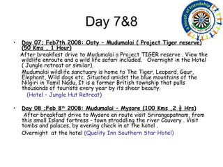 Day 7&8 Day 07; Feb7th 2008: Ooty – Mudumalai ( Project Tiger reserve) (50 Kms , 1 Hour) After breakfast drive to Mudumalai a Project TIGER reserve . View the wildlife enroute and a wild life safari included.  Overnight in the Hotel ( Jungle retreat or similar). Mudumalai wildlife sanctuary is home to The Tiger, Leopard, Gaur, Elephant, Wild dogs etc. Situated amidst the blue mountains of the Nilgiri in Tamil Nadu, It is a former British township that pulls thousands of tourists every year by its sheer beauty.  (Hotel – Jungle Hut Retreat) Day 08 ;Feb 8 th  2008: Mudumalai – Mysore (100 Kms ,2 ½ Hrs) After breakfast drive to Mysore en route visit Srirangapatnam, from this small Island fortress - town straddling the river Cauvery . Visit tombs and palaces, by evening check in at the hotel . Overnight  at the hotel  (Quality Inn Southern Star Hotel ) 