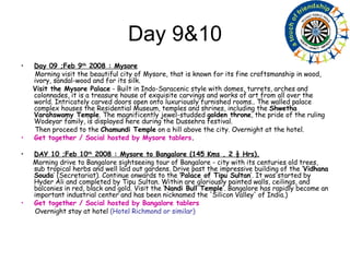 Day 9&10 Day 09 ;Feb 9 th  2008 : Mysore Morning visit the beautiful city of Mysore, that is known for its fine craftsmanship in wood, ivory, sandal-wood and for its silk.  Visit the Mysore Palace  - Built in Indo-Saracenic style with domes, turrets, arches and colonnades, it is a treasure house of exquisite carvings and works of art from all over the world. Intricately carved doors open onto luxuriously furnished rooms.. The walled palace complex houses the Residential Museum, temples and shrines, including the  Shwetha Varahswamy Temple . The magnificently jewel-studded  golden throne , the pride of the ruling Wodeyar family, is displayed here during the Dussehra festival. Then proceed to the  Chamundi Temple  on a hill above the city. Overnight at the hotel. Get together / Social hosted by Mysore tablers .  DAY 10 ;Feb 10 th  2008 : Mysore to Bangalore (145 Kms , 2 ½ Hrs). Morning drive to Bangalore sightseeing tour of Bangalore - city with its centuries old trees, sub tropical herbs and well laid out gardens. Drive past the impressive building of the ‘ Vidhana Souda ’ (Secretariat). Continue onwards to the  ‘Palace of Tipu Sultan ’. It was started by Hyder Ali and completed by Tipu Sultan. Within are gloriously painted walls, ceilings, and balconies in red, black and gold. Visit the ‘ Nandi Bull Temple ’. Bangalore has rapidly become an important industrial center and has been nicknamed the 'Silicon Valley' of India.) Get together / Social hosted by Bangalore tablers   Overnight stay at hotel  (Hotel Richmond or similar) 