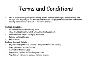 Terms and Conditions This is an individually designed itinerary. Rooms and cost are subject to availability. The package cost may vary at the time of confirmation. Full payment in advance to confirm the booking. Cancellation is subject to retention charges . Package Includes:-. Accommodation on twin sharing basis. Only Breakfast in all hotels & all meals in the house boat. Transportation & sight seeing by A/c Coach. Toll and parking Charges. And all taxes. Package does not Include :-. Any train or flight ticket charges ( Bangalore to Goa air tickets). Any expenses of personal nature. Meals other than included. Any entrance ticket, safari charges & rides. Any item not included in package includes column. 