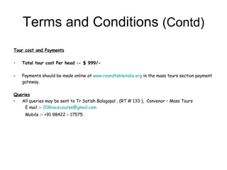 Terms and Conditions  (Contd) Tour cost and Payments   Total tour cost Per head :- $ 999/- Payments should be made online at  www.roundtableindia.org  in the mass tours section payment gateway. Queries   All queries may be sent to Tr Satish Balagopal , (RT # 133 ),  Convenor – Mass Tours E mail :-  [email_address] Mobile :- +91 98422 – 17575 . 