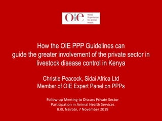 How the OIE PPP Guidelines can
guide the greater involvement of the private sector in
livestock disease control in Kenya
Christie Peacock, Sidai Africa Ltd
Member of OIE Expert Panel on PPPs
Follow-up Meeting to Discuss Private Sector
Participation in Animal Health Services
ILRI, Nairobi, 7 November 2019
 