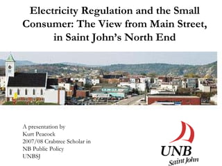 Electricity Regulation and the Small
Consumer: The View from Main Street,
      in Saint John’s North End




A presentation by
Kurt Peacock
2007/08 Crabtree Scholar in
NB Public Policy
UNBSJ
 