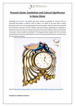 Peacock Clocks: Symbolism and Cultural Significance
in Home Décor
According to Dataintelo, the global wall clock market is expected to increase from an
estimated $4.8 billion in 2020 to USD X.X billion at a CAGR of 7% from 2021 to 2030.
Decorative clocks are a hit amongst people all across the globe. Peacock clocks have long held
our fascination, with their intricate designs and ornate beauty captivating our imagination.
Beyond serving as functional timepieces, peacock clocks also hold deep cultural and symbolic
meaning for various traditions worldwide. This blog post delves deeper into this fascinating
world of peacock clocks by exploring their cultural meaning and exploring their symbolic value
for home decor purposes.
(Source:https://www.jrehomedecor.com/product/embassador-singing-peacock-clock/)
Peacocks as Symbolic Creatures:
 