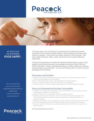 For more information
contact your Peacock
Engineering representative at
630.845.9400
or visit our website at
peacockeng.com
AT PEACOCK
WE ENGINEER:
FOOD SAFETY.
Processes and Systems
The food supply in the 21st century is characterized by fundamental changes,
particularly at the consumer retailer interface. These changes are having a major
impact on suppliers. Consumers have higher demands on food products. They
want ‘quality’ freshness, safety, variety, convenience and a good quality/price
relationship.
At Peacock Engineering we maintain the highest standards when it comes to food
safety by ensuring that food items are packaged according to USDA, FDA and
HACCP standards. Peacock Engineering employs a variety of state-of-art systems
and processes to keep food safe. You can trust Peacock when it comes to the safe
packaging of food products.
• Peacock's QA program includes environmental monitoring as well as pathogen checks to
ensure the safe packaging of food products.
• SQF – Safe Quality Food Level 3 under the Global Food Safety Initiative
• HACCP – Hazard Analysis & Critical Control Points for all products
• Sanitary Design for control of biological (pathogen) and chemical (allergens) hazards
Peacock Engineering Provides Traceability
• Enabling a food supply chain traceability system that identifies source components of food
and packaging materials at the pallet level
• Ability to forward trace components to identify associated products
• Establish procedures and systems to ensure a smooth and rapid implementation with
recommended practices to aid food industry manufacturers in timely identification of
component origins
• Address public safety concerns regarding the nation’s ability to track and trace food products
• Provide a traceability system with the lowest possible cost and burden on the industry
• We are an asset to the industry as a self-sustaining system with the ability to support food
safety initiatives
SQF Institute, Ethical Sourcing, January 2010
we engineer trust
we engineer trust
Peacock Engineering Company LLC 1800 Averill Rd Geneva, IL 60134
 