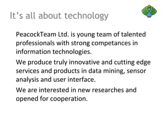 It’s all about technology
PeacockTeam Ltd. is young team of talented
professionals with strong competances in
information technologies.
We produce truly innovative and cutting edge
services and products in data mining, sensor
analysis and user interface.
We are interested in new researches and
opened for cooperation.
 