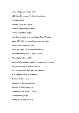 Langue: Anglais, la France, l'arabe

LCD Taille: 2,6 pouces, 26 millions de couleurs

PX: 240 × 320px

Ringtone format: MP3, MIDI

Musique: supporte le format MP3

favorise l'esprit d'arrière-plan

jouer de la musique, accompagnée par Bright Marquee

Vidéo: 3GP, MP4, AVI pleine lecture sur grand écran

soutenir l'avance rapide / pause

Radio: FM stéréo FM, putting-besoin de haut

peuvent être enregistrés de temps à autre

Appareil photo: Caméra HD

soutien AVI format audio capture, l'enregistrement du temps

fonction de la taille de la carte mémoire

Rom: 512 Mo TF carte équipé d'un maximum

4GB support d'extension de carte TF

Transfert de données: U disque

câble de données lecture directe

Transfert de fichiers Bluetooth

Bluetooth vocale, Bluetooth stéréo

Standby Photo: jpg, gif

Principales caractéristiques
 