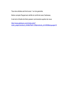 Tous les articles est livré avec 1 an de garantie.

Notre compte Paypal est vérifié et confirmé avec l'adresse,

il est sûr et facile de faire passer commande auprès de nous

http://www.globwon.com/index.php?
main_page=product_info&cPath=12&products_id=483&language=fr
 