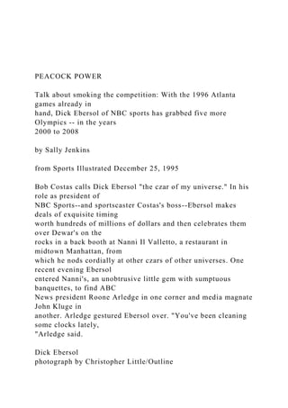 PEACOCK POWER
Talk about smoking the competition: With the 1996 Atlanta
games already in
hand, Dick Ebersol of NBC sports has grabbed five more
Olympics -- in the years
2000 to 2008
by Sally Jenkins
from Sports Illustrated December 25, 1995
Bob Costas calls Dick Ebersol "the czar of my universe." In his
role as president of
NBC Sports--and sportscaster Costas's boss--Ebersol makes
deals of exquisite timing
worth hundreds of millions of dollars and then celebrates them
over Dewar's on the
rocks in a back booth at Nanni Il Valletto, a restaurant in
midtown Manhattan, from
which he nods cordially at other czars of other universes. One
recent evening Ebersol
entered Nanni's, an unobtrusive little gem with sumptuous
banquettes, to find ABC
News president Roone Arledge in one corner and media magnate
John Kluge in
another. Arledge gestured Ebersol over. "You've been cleaning
some clocks lately,
"Arledge said.
Dick Ebersol
photograph by Christopher Little/Outline
 