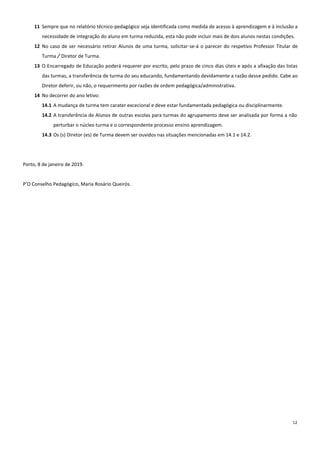 12
11 Sempre que no relatório técnico-pedagógico seja identificada como medida de acesso à aprendizagem e à inclusão a
necessidade de integração do aluno em turma reduzida, esta não pode incluir mais de dois alunos nestas condições.
12 No caso de ser necessário retirar Alunos de uma turma, solicitar-se-á o parecer do respetivo Professor Titular de
Turma / Diretor de Turma.
13 O Encarregado de Educação poderá requerer por escrito, pelo prazo de cinco dias úteis e após a afixação das listas
das turmas, a transferência de turma do seu educando, fundamentando devidamente a razão desse pedido. Cabe ao
Diretor deferir, ou não, o requerimento por razões de ordem pedagógica/administrativa.
14 No decorrer do ano letivo:
14.1 A mudança de turma tem carater excecional e deve estar fundamentada pedagógica ou disciplinarmente.
14.2 A transferência de Alunos de outras escolas para turmas do agrupamento deve ser analisada por forma a não
perturbar o núcleo turma e o correspondente processo ensino aprendizagem.
14.3 Os (s) Diretor (es) de Turma devem ser ouvidos nas situações mencionadas em 14.1 e 14.2.
Porto, 8 de janeiro de 2019.
P’O Conselho Pedagógico, Maria Rosário Queirós.
 