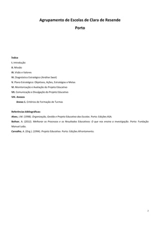2
Agrupamento de Escolas de Clara de Resende
Porto
Índice
I. Introdução
II. Missão
III. Visão e Valores
IV. Diagnóstico Estratégico (Análise Swot)
V. Plano Estratégico: Objetivos, Ações, Estratégias e Metas
VI. Monitorização e Avaliação do Projeto Educativo
VII. Comunicação e Divulgação do Projeto Educativo
VIII. Anexos
Anexo 1. Critérios de Formação de Turmas
Referências bibliográficas:
Alves, J.M. (1998). Organização, Gestão e Projeto Educativo das Escolas. Porto: Edições ASA.
Bolívar, A. (2012). Melhorar os Processos e os Resultados Educativos: O que nos ensina a investigação. Porto: Fundação
Manuel Leão.
Carvalho, A. (Org.). (1994). Projeto Educativo. Porto: Edições Afrontamento.
 