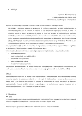 3
I. Introdução
projeto s.m. (Do latim projectus).
1. O que se pretende fazer, intento, plano.
In Dicionário da Língua Portuguesa Contemporânea.
O projeto educativo do Agrupamento de Escolas de Clara de Resende constitui-se como o documento
“que consagra a orientação educativa do agrupamento de escolas (…), elaborado e aprovado pelos seus órgãos de
administração e gestão para um horizonte de três anos, no qual se explicitam os princípios, os valores, as metas e as
estratégias segundo os quais o agrupamento de escolas ou escola não agrupada se propõe cumprir a sua função
educativa” (Artigo 9º do Decreto-Lei n.º75/2008, de 22 de abril, alterado pelo Decreto-Lei n.º 224/2009, de 11 de setembro e pelo Decreto-Lei n.º
137/2012, de 2 de julho), sendo também um elemento estruturante da identidade do agrupamento, pois segundo (Carvalho &
A/Diogo,1994) “ o projeto educativo permite à escola a apropriação de um certo espaço de liberdade, afirmando-se, face
à comunidade, como detentora de um projeto que lhe propiciará a identificação e o reconhecimento.”
Este projeto educativo (PE) resultou de uma análise de diagnóstico que permitiu conhecer as potencialidades e fragilidades
do agrupamento e as oportunidades e ameaças externas (análise SWOT).
Foram ainda tomados como referência na reformulação do presente Projeto Educativo os seguintes documentos:
 projeto educativo anterior;
 relatórios de avaliação externa 2010 e 2013;
 referencial da avaliação externa;
 relatórios de avaliação interna;
 plano de melhoria do agrupamento.
O produto que se apresenta deverá ser também um processo, sujeito a avaliação e aperfeiçoamento constantes pois “uma
escola que aprende e trabalha eficientemente adapta-se à mudança e progride de modo contínuo” (Bolívar, 2012).
II. Missão
O agrupamento de Escolas Clara de Resende é uma instituição pública comprometida em prestar à comunidade que serve
um serviço educativo de qualidade, contribuindo para a formação de cidadãos críticos e conscientes dos seus deveres e
direitos, numa Escola orientada pelo princípio da igualdade de oportunidades de sucesso, por padrões de exigência e
responsabilidade. Pretende também valorizar a aprendizagem e o conhecimento, enquanto requisitos para o
prosseguimento de estudos e para a integração no mundo do trabalho.
III. Visão e Valores
III.1. Visão
Formar alunos autónomos, responsáveis, solidários, curiosos, interventivos e felizes, tendo por horizonte um aluno capaz de,
pelas suas competências, conhecimento e valores, se tornar um cidadão de pleno direito.
Pretende-se que o Agrupamento de Escolas Clara de Resende se assuma como uma instituição:
 