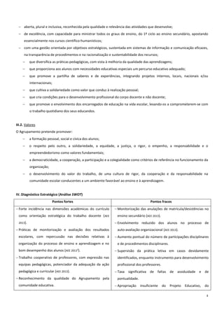 4
 aberta, plural e inclusiva, reconhecida pela qualidade e relevância das atividades que desenvolve;
 de excelência, com capacidade para ministrar todos os graus de ensino, do 1º ciclo ao ensino secundário, apostando
essencialmente nos cursos científico-humanísticos;
 com uma gestão orientada por objetivos estratégicos, sustentada em sistemas de informação e comunicação eficazes,
na transparência de procedimentos e na racionalização e sustentabilidade dos recursos;
 que diversifica as práticas pedagógicas, com vista à melhoria da qualidade das aprendizagens;
 que proporciona aos alunos com necessidades educativas especiais um percurso educativo adequado;
 que promove a partilha de saberes e de experiências, integrando projetos internos, locais, nacionais e/ou
internacionais;
 que cultiva a solidariedade como valor que conduz à realização pessoal;
 que cria condições para o desenvolvimento profissional do corpo docente e não docente;
 que promove o envolvimento dos encarregados de educação na vida escolar, levando-os a comprometerem-se com
o trabalho quotidiano dos seus educandos.
III.2. Valores
O Agrupamento pretende promover:
 a formação pessoal, social e cívica dos alunos;
 o respeito pelo outro, a solidariedade, a equidade, a justiça, o rigor, o empenho, a responsabilidade e o
empreendedorismo como valores fundamentais;
 a democraticidade, a cooperação, a participação e a colegialidade como critérios de referência no funcionamento da
organização;
 o desenvolvimento do valor do trabalho, de uma cultura de rigor, da cooperação e da responsabilidade na
comunidade escolar conducentes a um ambiente favorável ao ensino e à aprendizagem.
IV. Diagnóstico Estratégico (Análise SWOT)
Pontos fortes Pontos fracos
 Forte incidência nas dimensões académicas do currículo
como orientação estratégica do trabalho docente (AEE
2013).
 Práticas de monitorização e avaliação dos resultados
escolares, com repercussão nas decisões relativas à
organização do processo de ensino e aprendizagem e no
bom desempenho dos alunos (AEE 20131
).
 Trabalho cooperativo de professores, com expressão nas
equipas pedagógicas, potenciador da adequação da ação
pedagógica e curricular (AEE 2013).
 Reconhecimento da qualidade do Agrupamento pela
comunidade educativa.
 Monitorização das anulações de matrícula/desistências no
ensino secundário (AEE 2013).
 Envolvimento reduzido dos alunos no processo de
auto-avaliação organizacional (AEE 2013).
 Aumento pontual do número de participações disciplinares
e de procedimentos disciplinares.
 Supervisão da prática letiva em casos devidamente
identificados, enquanto instrumento para desenvolvimento
profissional dos professores.
 Taxa significativa de faltas de assiduidade e de
pontualidade.
 Apropriação insuficiente do Projeto Educativo, do
 