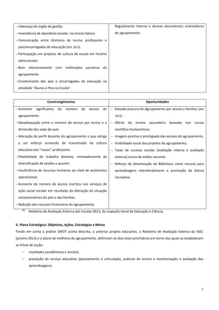 5
 Liderança do órgão de gestão.
 Inexistência de abandono escolar, no ensino básico.
 Comunicação entre diretores de turma, professores e
pais/encarregados de educação (AEE 2013).
 Participação em projetos de cultura de escola em horário
extra-escolar.
 Bom relacionamento com instituições parceiras do
agrupamento.
 Envolvimento dos pais e encarregados de educação na
atividade “Alunos e Pais na Escola”.
Regulamento Interno e demais documentos orientadores
do agrupamento.
Constrangimentos Oportunidades
 Aumento significativo do número de alunos do
agrupamento.
 Desadequação entre o número de alunos por turma e a
dimensão das salas de aula.
 Alteração do perfil docente do agrupamento o que obriga
a um esforço acrescido de transmissão da cultura
educativa aos “novos” professores.
 Flexibilidade do trabalho docente, nomeadamente da
diversificação de tarefas a assumir.
 Insuficiência de recursos humanos ao nível de assistentes
operacionais.
 Aumento do número de alunos inscritos nos serviços de
ação social escolar em resultado da alteração da situação
socioeconómica do país e das famílias.
 Redução dos recursos financeiros do agrupamento.
 Elevada procura do Agrupamento por alunos e famílias (AEE
2013).
 Oferta do ensino secundário baseada nos cursos
científico-humanísticos.
 Imagem positiva e prestigiada das escolas do agrupamento.
 Visibilidade social dos projetos do agrupamento.
 Taxas de sucesso escolar (avaliação interna e avaliação
externa) acima da média nacional.
 Reforço da dinamização da Biblioteca como recurso para
aprendizagens interdisciplinares e promoção da leitura
recreativa.
(1)
Relatório de Avaliação Externa das Escolas’2013, da Inspeção Geral de Educação e Ciência.
V. Plano Estratégico: Objetivos, Ações, Estratégias e Metas
Tendo em conta a análise SWOT acima descrita, o anterior projeto educativo, o Relatório de Avaliação Externa da IGEC
(janeiro 2013) e o plano de melhoria do agrupamento, definiram-se dois eixos prioritários em torno dos quais se estabelecem
as linhas de acção:
 resultados (académicos e sociais);
 prestação do serviço educativo (planeamento e articulação, práticas de ensino e monitorização e avaliação das
aprendizagens).
 