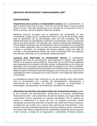 PROYECTO METODOLÓGICO “GARCILASIANOS LEEN”
JUSTIFICACIÓN
Importancia de la Lectura y Comprensión Lectora; leer correctamente, no
sólo es entonar bien lo que se lee, o, leer de una manera fluida. El proceso de la
lectura ha de ir más allá, puesto que es un proceso de comunicación entre el
lector y el texto, sea de cualquier índole del contexto.
Debemos procurar conseguir que el estudiante sea competente en esta
competencia, puesto que la comprensión lectora, es una de las grandes bases
para la adquisición de los aprendizajes cada vez más complejos. No sólo
debemos evaluar en el estudiante si sabe leer correctamente; sino si, comprende
bien lo que está leyendo. Por ejemplo, por nuestras experiencias pedagógicas,
hemos podido comprobar que los estudiantes, leen el enunciado de una pregunta
y no la saben responder. Bien es cierto que existen cuestiones mal formuladas
y llevan a confusión, sin embargo, de manera general, existe una falta de
atención y de procesamiento interno de lo que se esconde tras esa pregunta,
nos estamos refiriendo a la “comprensión lectora del texto”.
Lecturas para desarrollar la comprensión lectora; la competencia
lingüística del área de comunicación, está presente en nuestra vida escolar,
familiar y en nuestras vidas cotidianas. Es por ello, que no sólo ha de trasladarse
esta capacidad de compresión al ámbito escolar, si entendemos a una institución
Educativa, como una parte representativa de la sociedad o una “micro sociedad”.
Sería ideal que el estudiante sea consciente y se implicara hacia un conocimiento
reflexivo sobre el funcionamiento del lenguaje, sus normas de uso y así tener la
capacidad de tomar el lenguaje de la comunicación como objeto de observación
y de análisis.
La competencia lectora hace referencia al uso del lenguaje como instrumento
para la comunicación oral y escrita, de representación, interpretación y
comprensión de la realidad, de construir y organizar el conocimiento y
autorregular el pensamiento, las emociones y asimismo la conducta.
Alternativa de solución a los bajos índices de comprensión lectora; desde
la sub Dirección de Administración, presentamos el proyecto metodológico
“Garcilasianos leen”, como alternativa de plan de mejora a los bajos índices de
comprensión lectora registrados en algunos estudiantes. Con el objetivo de
valorar la importancia y el gusto por leer, es necesario promover ciertas
actividades que permitan potenciar la relación que existe entre libros y lectores,
considerando que el libro “es y será la base esencial del conocimiento”, como
también una gran posibilidad de ampliar el mundo cotidiano, social y afectivo de
todo quien hace lectura, logrando formar habilidades lingüísticas que enriquecen
al ser humano, a través de la imaginación y creatividad, formando lectores
 