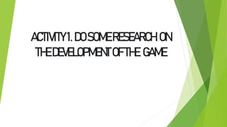 ACTIVITY1.DOSOMERESEARCH ON
THEDEVELOPMENTOFTHE GAME
 