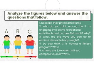 Analyze the figures below and answer the
questions that follow.
1. Describe their physical features.
2. Who do you think among the 3 is
engaging into active recreational
activities based on their BMI result? Why?
3. What are the ways you can do to
achieve desirable body weight?
4. Do you think C is having a fitness
program? Why?
5. Among the 3, to whom will you
compare yourself? Why?
A B C
31.9
0
23.2
0
17.
5
 