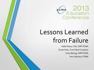 Lessons Learned
from Failure
Kelly Peacy, CAE, CMP PCMA
Susan Katz,TrueValue Company
Vicky Betzig, CMP PCMA
Ann Johnson, PCMA
 