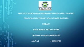 INSTITUTO TECNOLÓGICO SUPERIOR DE FELIPE CARRILLO PUERTO
PRINCIPIOS ELÉCTRICOS Y APLICACIONES DIGITALES

UNIDAD 1

NIELS HENRYK ARANA CUEVAS

GUSTAVO ALONSO RAMIREZ CHE

AULA: J2

4 SEMESTRE

 