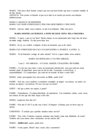 MARIA– Vish pois é fácil demais, tomara que esse seja bem bonito que nem o vereador erinaldo la
do sitio merejo.
AMANCIA– Pois pronto vá fazendo aí que eu to indo la no arraial pra acertar essa situação
definitivamente..
MARIA E AMANCIA SE DESPEDEM
MARIA VAI FAZER O PROCESSO E TEM UMA DESCOBERTA CHOCANTE.
MARIA– valei-me minha nossa senhora, eu não tô acreditando. Olhai meu povo.
MARIA MOSTRA AO PUBLICO A FOTO DE GEGE FEITA PELA FOGUEIRA
MARIA – E agora, o que eu vou fazer? Desde criança eu sou apaixonada pelo Gegê mas ele noivo
da minha amiga Amância. Eu não posso fazer isso.
MARIA– Já sei, vou conferir a simpatia da faca na bananeira que eu fiz ontem
MARIA FAZ O PROCESSO DA FACA NA BANANEIRA E APARECE A LETRA G.
MARIA– Tá de brincation comigo né santo antonio? Um G, e agora minha nossa senhora.
MARIA SAI DESOLADA E VAI PRO ARRAIAL.
Cena 2 – NO ARRAIAL - O CASAL ASSISTE À PALESTRA DO PADRE.
PADRE-... E é por isso que existe o curso de preparação matrimonial; para que cada um esteja
bastante ciente do importante passo que irá dar na vida. Casamento é convivência, é
responsabilidade. É o compromisso que cada um irá assumir de fazer o outro feliz!
MARIA– (meio preocupada) Isso está escrito na Bíblia, padre José?
PADRE – Está sim, essa é também a verdadeira comunhão na alegria e na tristeza, na saúde e na
doença, na riqueza e na pobreza. Por isso tem que ser eterno!
JURITI – Até que a morte nos separe, é, padre?
PADRE – Naturalmente. É a indissolubilidade do matrimônio. Um verdadeiro cristão, como vocês,
tem ciência do sim que irão dizer daqui a dois dias
MARIA –(surpresa) dois dias já!?
PADRE – Pois não é? Ah! E eu não vejo a hora ! Já imagino a festança que vai haver aqui no
merejo.
COROINHA – É verdade que o prefeito mandou matar um boi?
PADRE – Três, João. Contratou esquema sertanejo uma banda e mais uma infinidade de coisas!
Também não é pra menos cinco casamentos em um mesmo dia?
MARIA – (indiferente) quatro, padre José.
PADRE – Como quatro, Maria? cinco casais; cinco casamentos!
 