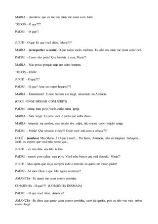 MARIA – Acontece que eu não irei mais me casar com Juriti.
TODOS – O que???
PADRE – O que!?
JURITI– O que foi que você disse, Maria???
MARIA – (sem perder a calma) O que todos vocês ouviram. Eu não vou mais me casar com você.
PADRE – Como não pode? Que história é essa, Maria!?
MARIA – Não posso porque amo um outro homem.
TODOS – Ohhh!
JURITI – O que???
PADRE – O que? Ama um outro homem???
MARIA – Exatamente! E esse homem é o Gegê, namorado da Amancia.
(GEGE FINGE BRIGAR COM JURITI)
PADRE- calma meu povo vocês estão numa igreja
MARIA – Sim, Gegê. Eu amo você e quero que saiba disso.
MARIA- Amancia me perdoe, mas eu não tive culpa, não encare como traição amiga.
PADRE – Maria! Que absurdo é esse!? Onde você está com a cabeça???
GEGÊ – (confuso) Mas Maria...! O que é isso?... Por favor, Amancia, não vá imaginar bobagens...
Juriti, eu espero que você não pense que...
JURITI – eu vou fatia seu fato la fora
PADRE –vamos com calma meu povo Você sabe bem o que está dizendo, Maria!?
JURITI– Mas agora que eu já comprei todo o enxoval eu quero me casar, padre!
PADRE- Ah meu Deus o que falta agora acontecer?
AMANCIA– Eu quero me casar com o coroinha.
COROINHA - O que??? (COROINHA DESMAIA)
PADRE – O que você disse, Amancia?
AMANCIA– Eu disse que quero casar com o coroinha, caso ele queira, pois eu não vou mais noivar
com o Gegê.
 