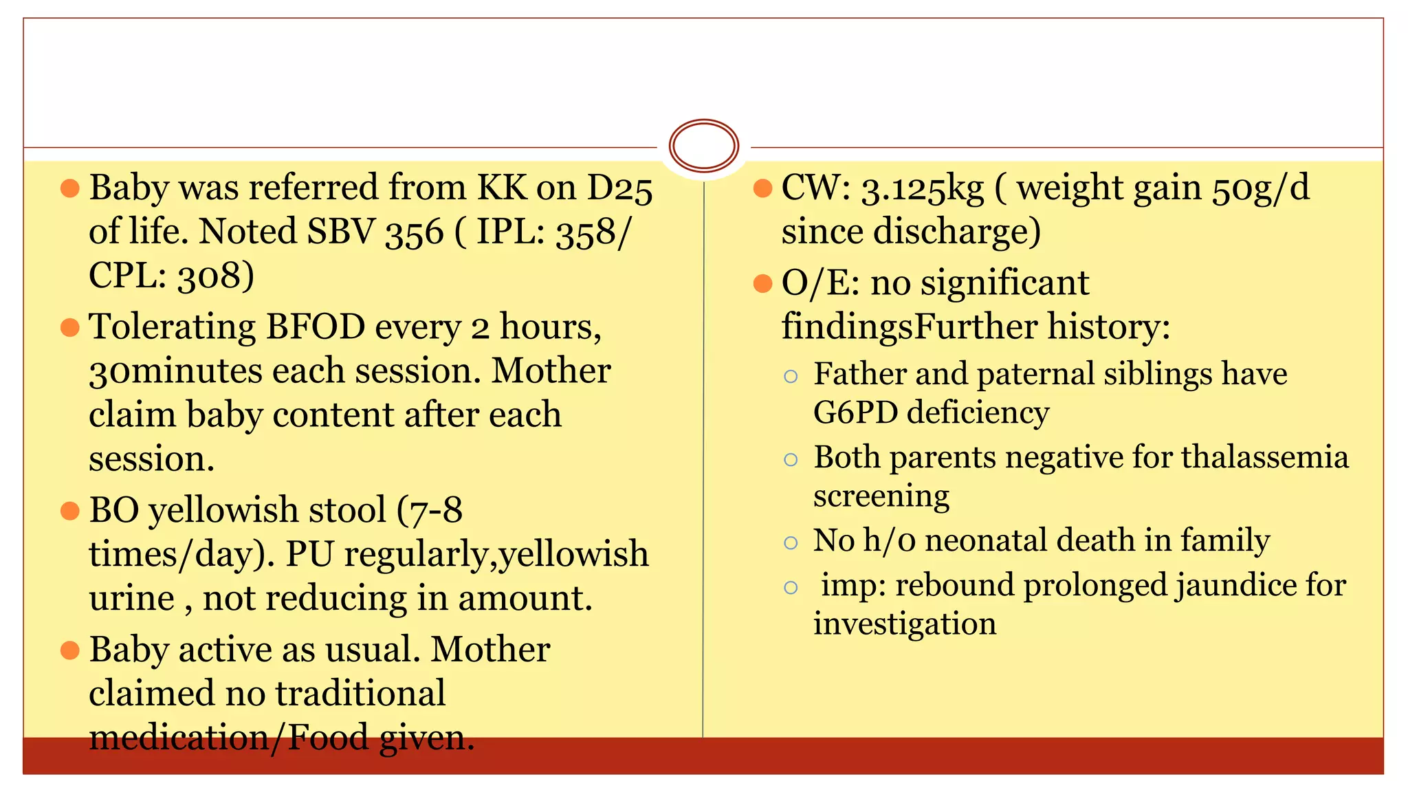 ⚫ Baby was referred from KK on D25
of life. Noted SBV 356 ( IPL: 358/
CPL: 308)
⚫ Tolerating BFOD every 2 hours,
30minutes each session. Mother
claim baby content after each
session.
⚫ BO yellowish stool (7-8
times/day). PU regularly,yellowish
urine , not reducing in amount.
⚫ Baby active as usual. Mother
claimed no traditional
medication/Food given.
⚫ CW: 3.125kg ( weight gain 50g/d
since discharge)
⚫ O/E: no significant
findingsFurther history:
⚪ Father and paternal siblings have
G6PD deficiency
⚪ Both parents negative for thalassemia
screening
⚪ No h/0 neonatal death in family
⚪ imp: rebound prolonged jaundice for
investigation
 