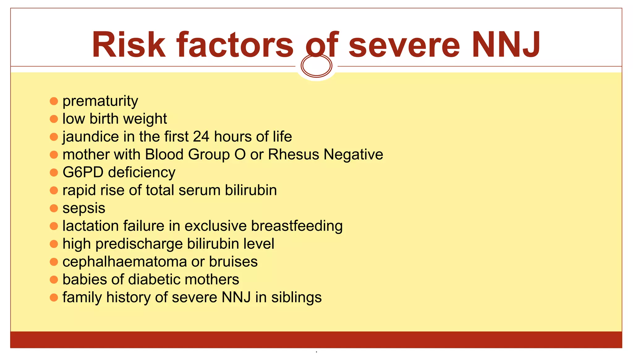 Risk factors of severe NNJ
⚫ prematurity
⚫ low birth weight
⚫ jaundice in the first 24 hours of life
⚫ mother with Blood Group O or Rhesus Negative
⚫ G6PD deficiency
⚫ rapid rise of total serum bilirubin
⚫ sepsis
⚫ lactation failure in exclusive breastfeeding
⚫ high predischarge bilirubin level
⚫ cephalhaematoma or bruises
⚫ babies of diabetic mothers
⚫ family history of severe NNJ in siblings
.
 
