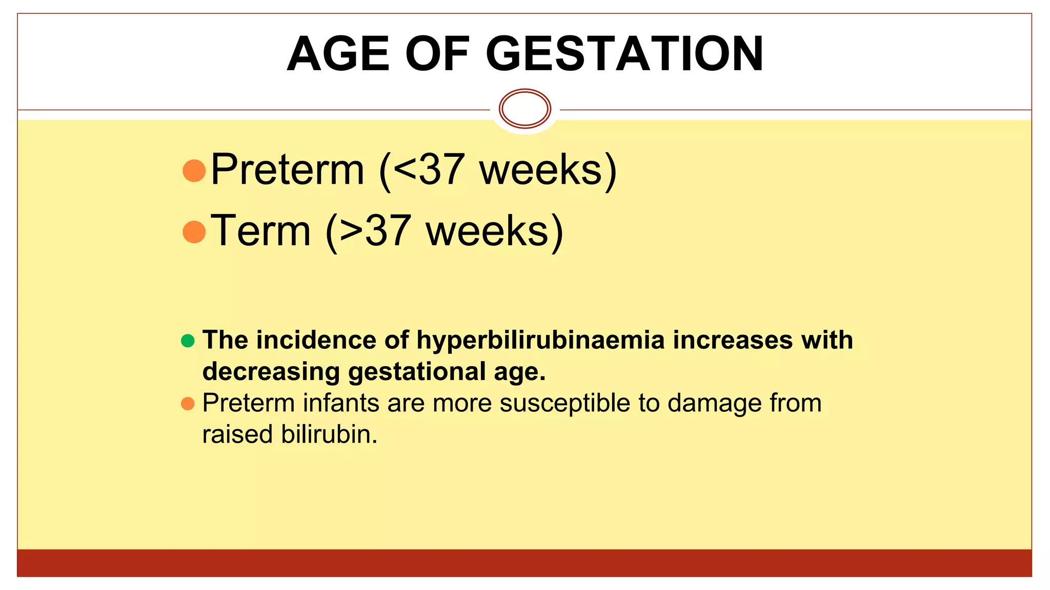 ⚫Preterm (<37 weeks)
⚫Term (>37 weeks)
⚫ The incidence of hyperbilirubinaemia increases with
decreasing gestational age.
⚫ Preterm infants are more susceptible to damage from
raised bilirubin.
AGE OF GESTATION
 