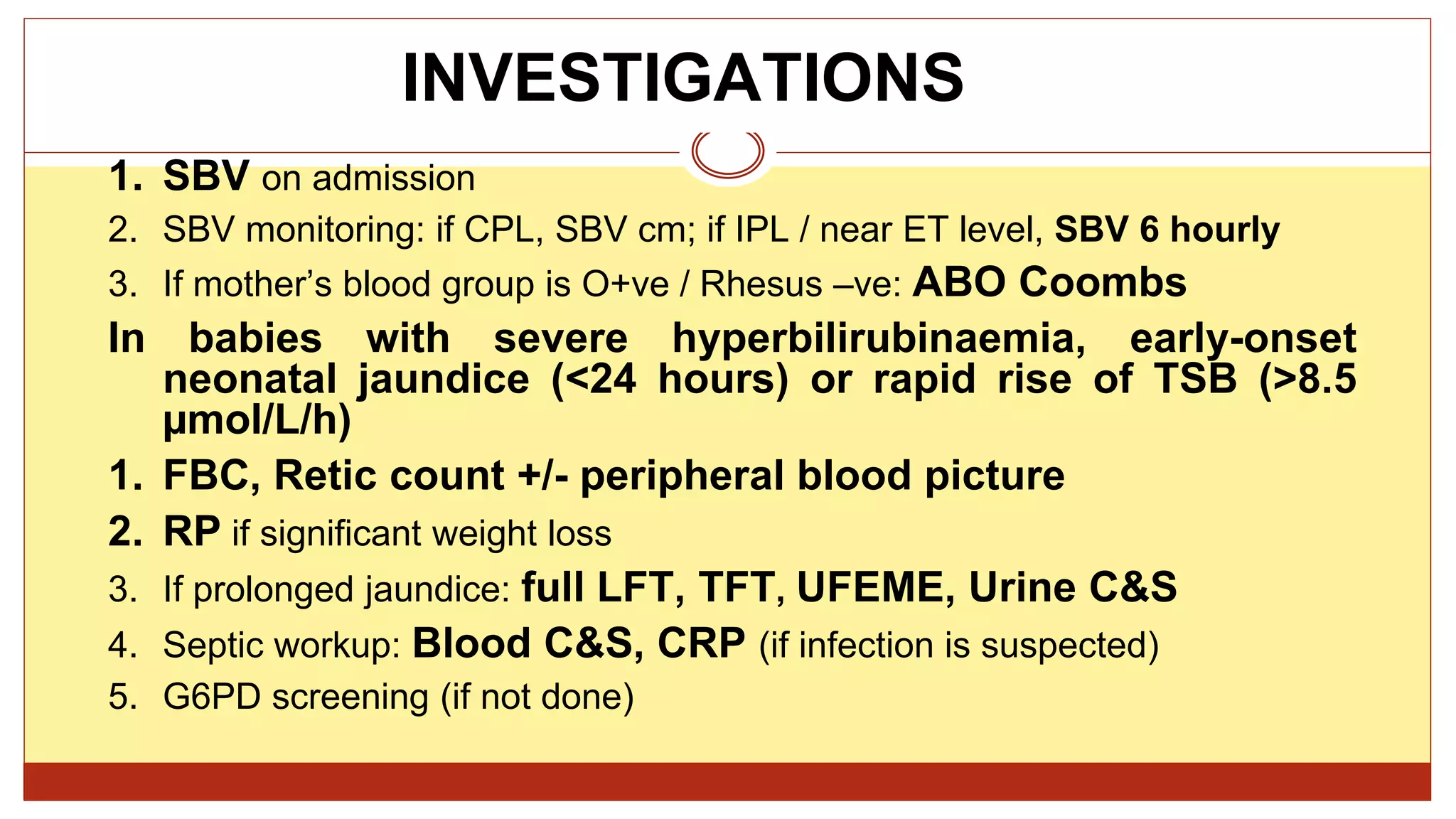 INVESTIGATIONS
1. SBV on admission
2. SBV monitoring: if CPL, SBV cm; if IPL / near ET level, SBV 6 hourly
3. If mother’s blood group is O+ve / Rhesus –ve: ABO Coombs
In babies with severe hyperbilirubinaemia, early-onset
neonatal jaundice (<24 hours) or rapid rise of TSB (>8.5
µmol/L/h)
1. FBC, Retic count +/- peripheral blood picture
2. RP if significant weight loss
3. If prolonged jaundice: full LFT, TFT, UFEME, Urine C&S
4. Septic workup: Blood C&S, CRP (if infection is suspected)
5. G6PD screening (if not done)
 