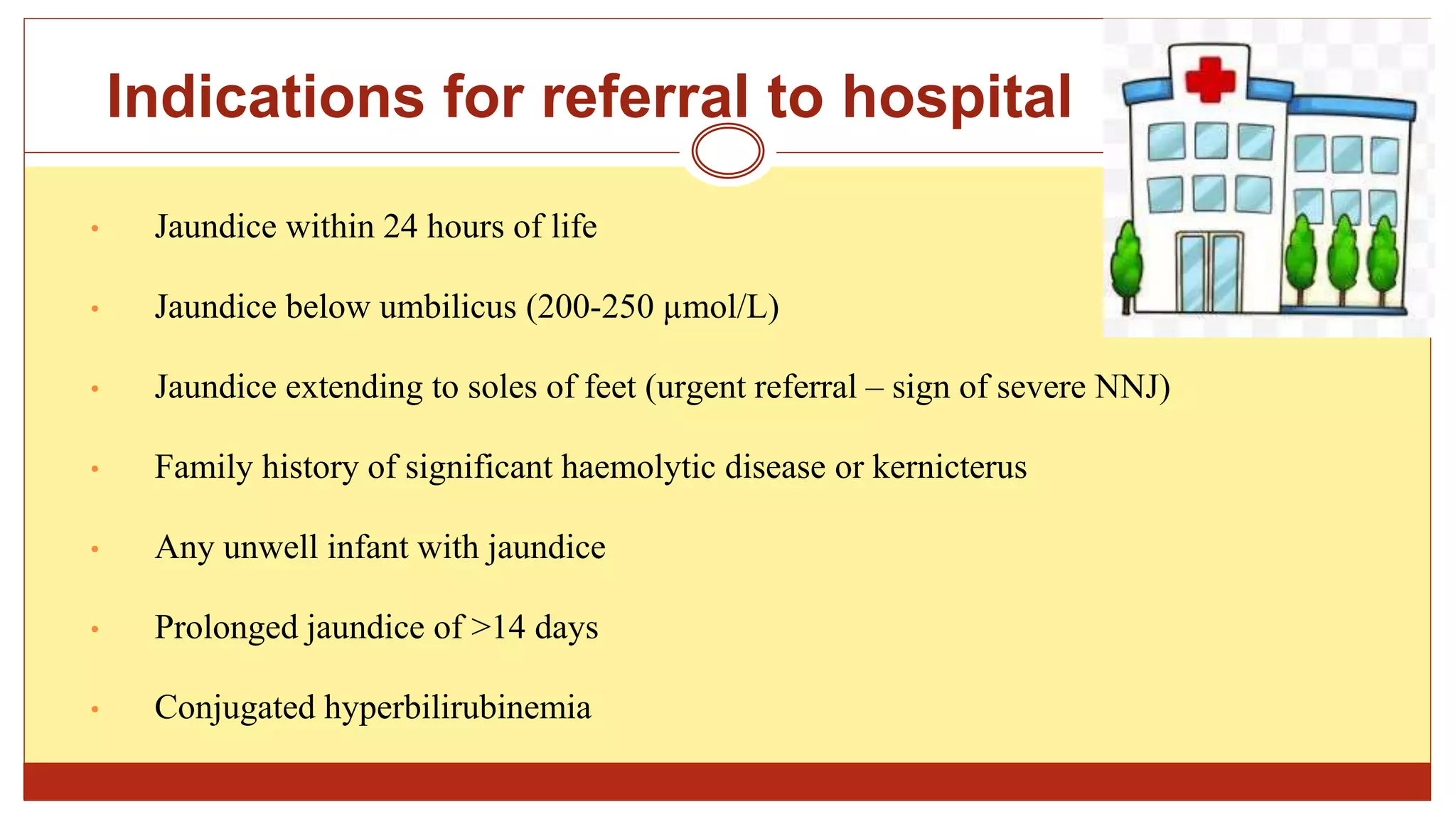 Indications for referral to hospital
• Jaundice within 24 hours of life
• Jaundice below umbilicus (200-250 µmol/L)
• Jaundice extending to soles of feet (urgent referral – sign of severe NNJ)
• Family history of significant haemolytic disease or kernicterus
• Any unwell infant with jaundice
• Prolonged jaundice of >14 days
• Conjugated hyperbilirubinemia
 