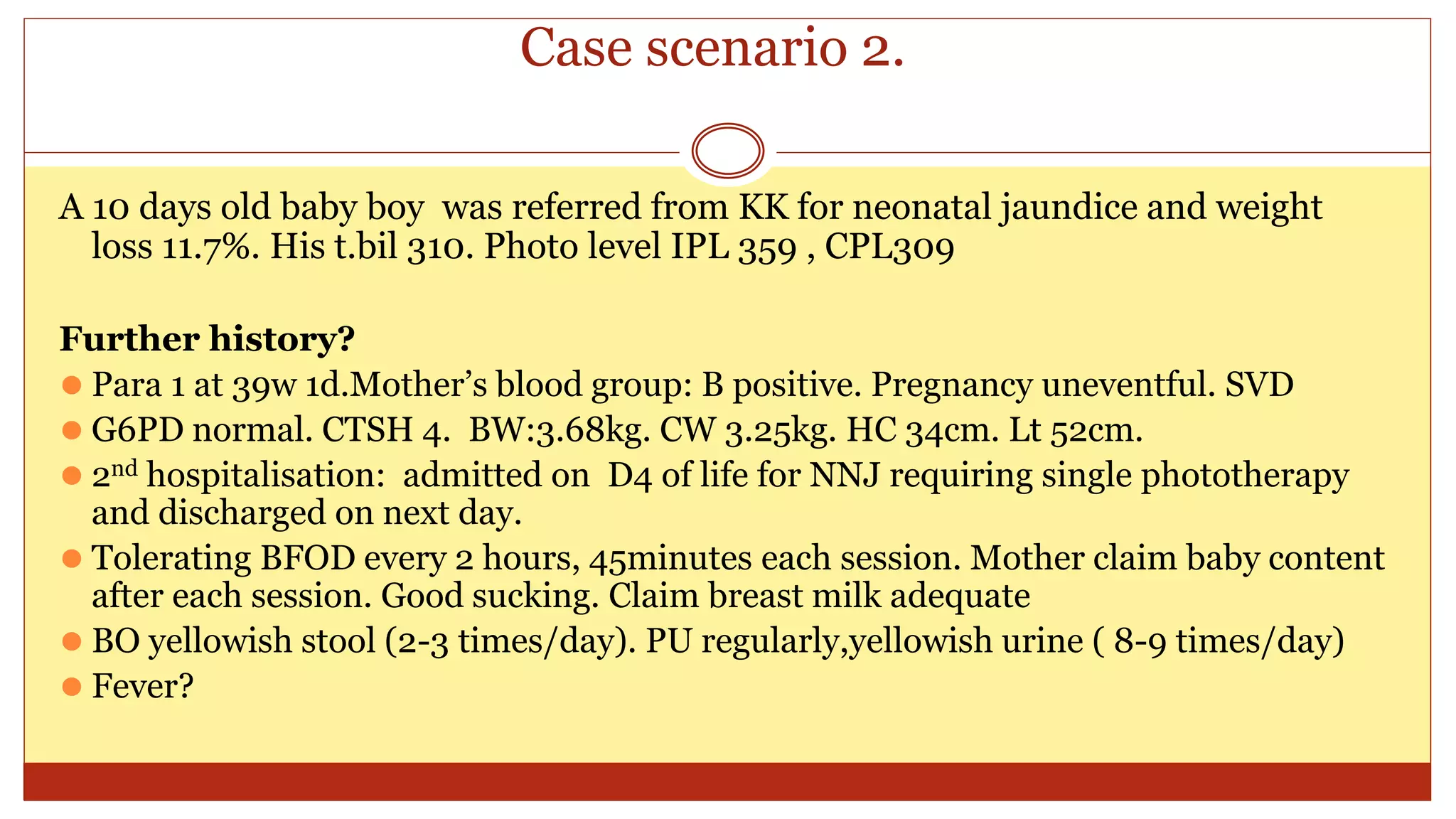 Case scenario 2.
A 10 days old baby boy was referred from KK for neonatal jaundice and weight
loss 11.7%. His t.bil 310. Photo level IPL 359 , CPL309
Further history?
⚫ Para 1 at 39w 1d.Mother’s blood group: B positive. Pregnancy uneventful. SVD
⚫ G6PD normal. CTSH 4. BW:3.68kg. CW 3.25kg. HC 34cm. Lt 52cm.
⚫ 2nd hospitalisation: admitted on D4 of life for NNJ requiring single phototherapy
and discharged on next day.
⚫ Tolerating BFOD every 2 hours, 45minutes each session. Mother claim baby content
after each session. Good sucking. Claim breast milk adequate
⚫ BO yellowish stool (2-3 times/day). PU regularly,yellowish urine ( 8-9 times/day)
⚫ Fever?
 