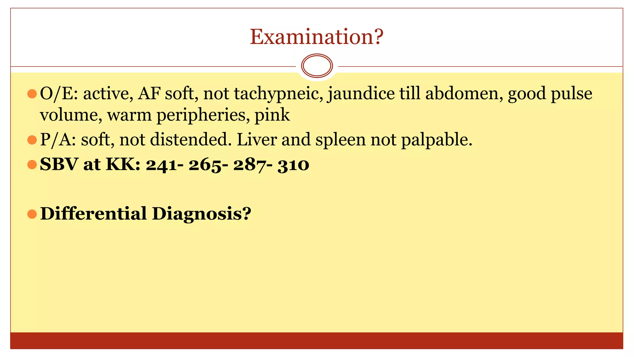 Examination?
⚫O/E: active, AF soft, not tachypneic, jaundice till abdomen, good pulse
volume, warm peripheries, pink
⚫P/A: soft, not distended. Liver and spleen not palpable.
⚫SBV at KK: 241- 265- 287- 310
⚫Differential Diagnosis?
 