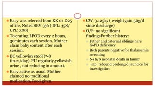 ⚫ Baby was referred from KK on D25
of life. Noted SBV 356 ( IPL: 358/
CPL: 308)
⚫ Tolerating BFOD every 2 hours,
30minutes each session. Mother
claim baby content after each
session.
⚫ BO yellowish stool (7-8
times/day). PU regularly,yellowish
urine , not reducing in amount.
⚫ Baby active as usual. Mother
claimed no traditional
medication/Food given.
⚫ CW: 3.125kg ( weight gain 50g/d
since discharge)
⚫ O/E: no significant
findingsFurther history:
⚪ Father and paternal siblings have
G6PD deficiency
⚪ Both parents negative for thalassemia
screening
⚪ No h/0 neonatal death in family
⚪ imp: rebound prolonged jaundice for
investigation
 