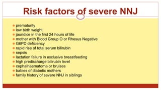 Risk factors of severe NNJ
⚫ prematurity
⚫ low birth weight
⚫ jaundice in the first 24 hours of life
⚫ mother with Blood Group O or Rhesus Negative
⚫ G6PD deficiency
⚫ rapid rise of total serum bilirubin
⚫ sepsis
⚫ lactation failure in exclusive breastfeeding
⚫ high predischarge bilirubin level
⚫ cephalhaematoma or bruises
⚫ babies of diabetic mothers
⚫ family history of severe NNJ in siblings
.
 