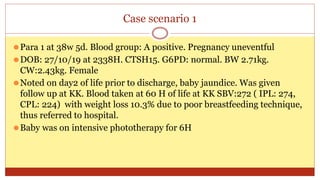 Case scenario 1
⚫Para 1 at 38w 5d. Blood group: A positive. Pregnancy uneventful
⚫DOB: 27/10/19 at 2338H. CTSH15. G6PD: normal. BW 2.71kg.
CW:2.43kg. Female
⚫Noted on day2 of life prior to discharge, baby jaundice. Was given
follow up at KK. Blood taken at 60 H of life at KK SBV:272 ( IPL: 274,
CPL: 224) with weight loss 10.3% due to poor breastfeeding technique,
thus referred to hospital.
⚫Baby was on intensive phototherapy for 6H
 