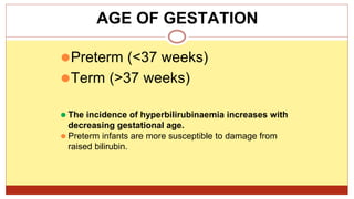 ⚫Preterm (<37 weeks)
⚫Term (>37 weeks)
⚫ The incidence of hyperbilirubinaemia increases with
decreasing gestational age.
⚫ Preterm infants are more susceptible to damage from
raised bilirubin.
AGE OF GESTATION
 