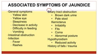 ASSOCIATED SYMPTOMS OF JAUNDICE
•General symptoms
• Yellow skin
• Yellow eye
• Sleepiness
• Decrease in activity
• Difficulty in feeding
• Vomiting
•Intestinal obstruction
•Infection
• Fever
• Rashes
Biliary tract obstruction
• Brown dark urine
• Pale stool
Kernicterus
• Irritabilty
• Fits
• Coma
• Abnormal posture
Hypothyroidism
• Reduced activity
History of falls / trauma
 