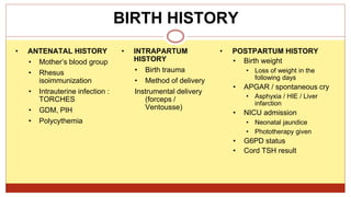 BIRTH HISTORY
• ANTENATAL HISTORY
• Mother’s blood group
• Rhesus
isoimmunization
• Intrauterine infection :
TORCHES
• GDM, PIH
• Polycythemia
• INTRAPARTUM
HISTORY
• Birth trauma
• Method of delivery
Instrumental delivery
(forceps /
Ventousse)
• POSTPARTUM HISTORY
• Birth weight
• Loss of weight in the
following days
• APGAR / spontaneous cry
• Asphyxia / HIE / Liver
infarction
• NICU admission
• Neonatal jaundice
• Phototherapy given
• G6PD status
• Cord TSH result
 