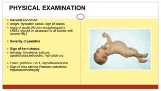 PHYSICAL EXAMINATION
⚫ General condition:
⚫ weight, hydration status, sign of sepsis
⚫ signs of acute bilirubin encephalopathy
(ABE), should be assessed fo all babies with
severe NNJ
⚫ Severity of jaundice
⚫ Sign of kernicterus:
⚫ lethargy, hypotonia, seizure,
opisthotonus,retrocollis, high pitch cry
⚫ Pallor, plethora, SAH, cephalhaematoma
⚫ Sign of intra-uterine infection: petechiea,
hepatospelnomegaly
 